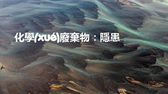 化學(xué)廢棄物：隱患重重，如何處理？